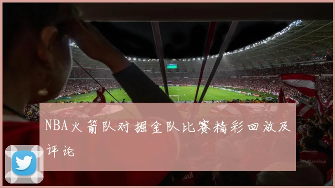 NBA火箭队对掘金队比赛精彩回放及评论