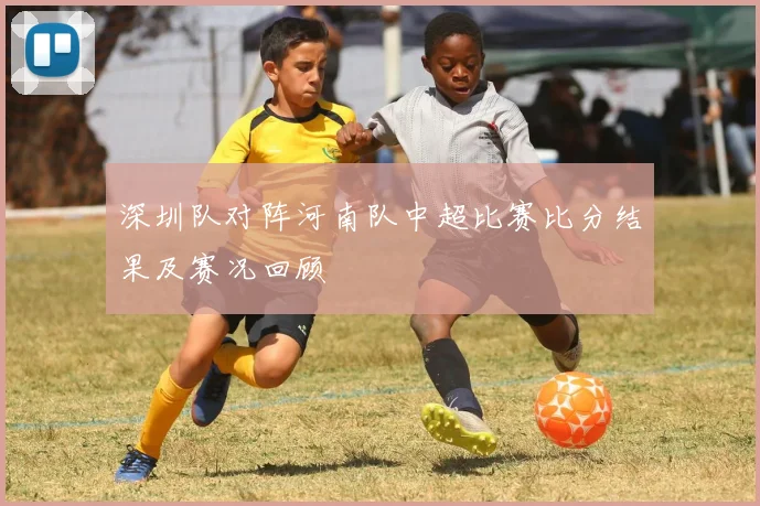 深圳队对阵河南队中超比赛比分结果及赛况回顾